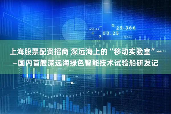 上海股票配资招商 深远海上的“移动实验室”——国内首艘深远海绿色智能技术试验船研发记