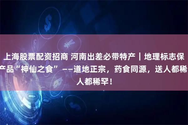 上海股票配资招商 河南出差必带特产｜地理标志保护产品“神仙之食” ——道地正宗，药食同源，送人都稀罕！