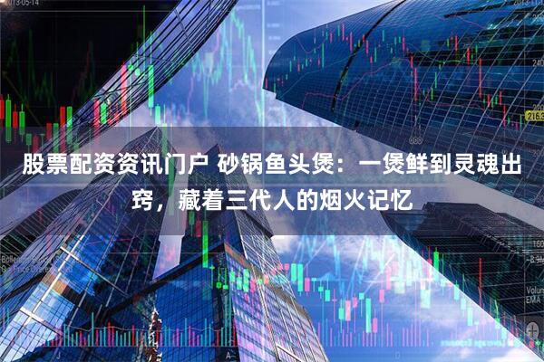 股票配资资讯门户 砂锅鱼头煲：一煲鲜到灵魂出窍，藏着三代人的烟火记忆