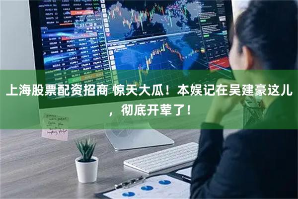 上海股票配资招商 惊天大瓜！本娱记在吴建豪这儿，彻底开荤了！