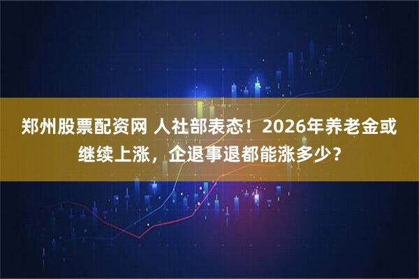 郑州股票配资网 人社部表态！2026年养老金或继续上涨，企退事退都能涨多少？