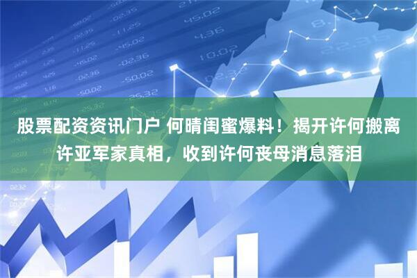 股票配资资讯门户 何晴闺蜜爆料！揭开许何搬离许亚军家真相，收到许何丧母消息落泪