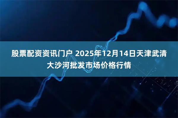 股票配资资讯门户 2025年12月14日天津武清大沙河批发市场价格行情