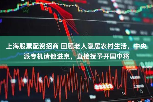 上海股票配资招商 回顾老人隐居农村生活，中央派专机请他进京，直接授予开国中将