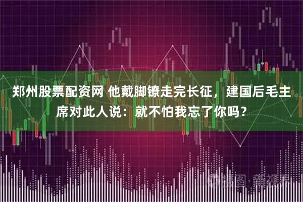 郑州股票配资网 他戴脚镣走完长征，建国后毛主席对此人说：就不怕我忘了你吗？