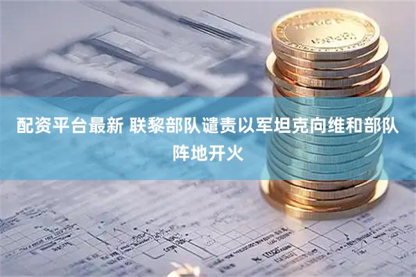 配资平台最新 联黎部队谴责以军坦克向维和部队阵地开火