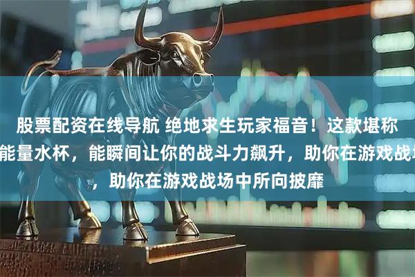 股票配资在线导航 绝地求生玩家福音！这款堪称“止痛药”的能量水杯，能瞬间让你的战斗力飙升，助你在游戏战场中所向披靡