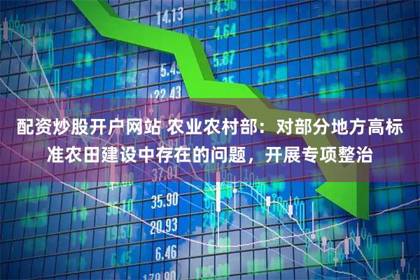 配资炒股开户网站 农业农村部：对部分地方高标准农田建设中存在的问题，开展专项整治