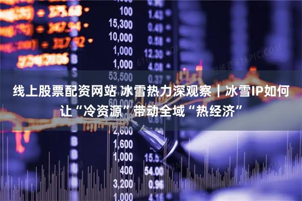 线上股票配资网站 冰雪热力深观察｜冰雪IP如何让“冷资源”带动全域“热经济”