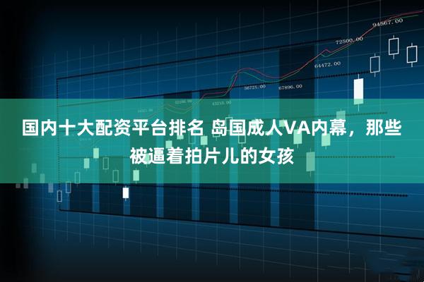 国内十大配资平台排名 岛国成人VA内幕，那些被逼着拍片儿的女孩