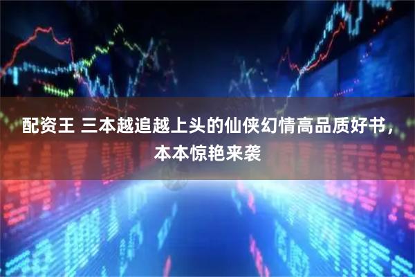 配资王 三本越追越上头的仙侠幻情高品质好书，本本惊艳来袭