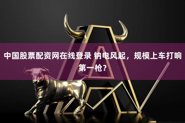 中国股票配资网在线登录 钠电风起，规模上车打响第一枪？