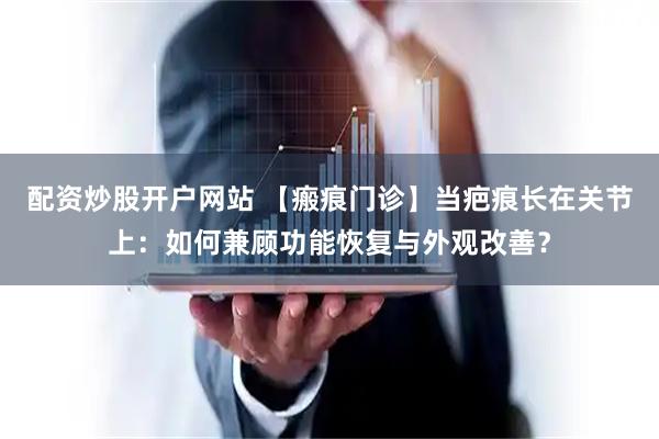 配资炒股开户网站 【瘢痕门诊】当疤痕长在关节上：如何兼顾功能恢复与外观改善？
