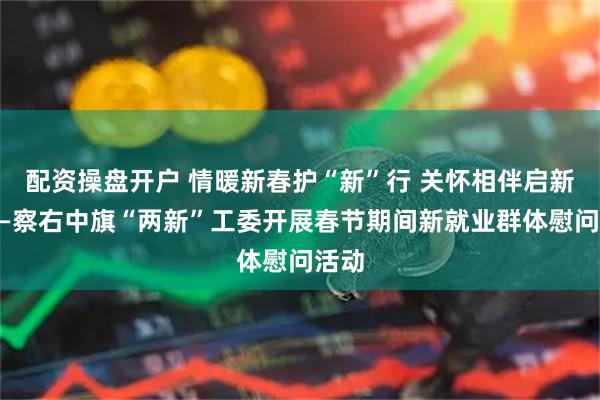 配资操盘开户 情暖新春护“新”行 关怀相伴启新程——察右中旗“两新”工委开展春节期间新就业群体慰问活动