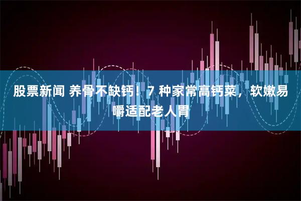 股票新闻 养骨不缺钙！7 种家常高钙菜，软嫩易嚼适配老人胃