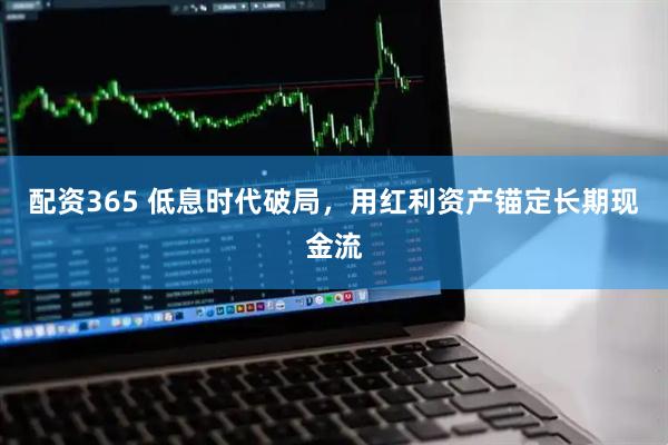 配资365 低息时代破局，用红利资产锚定长期现金流