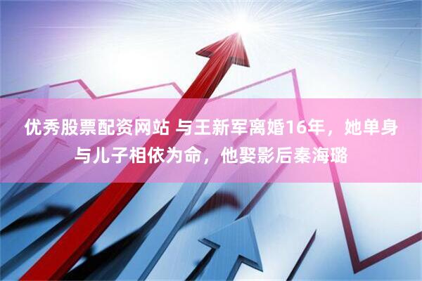 优秀股票配资网站 与王新军离婚16年，她单身与儿子相依为命，他娶影后秦海璐