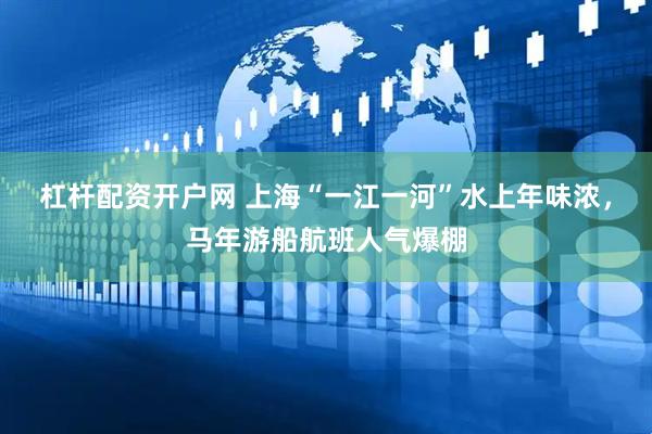 杠杆配资开户网 上海“一江一河”水上年味浓，马年游船航班人气爆棚