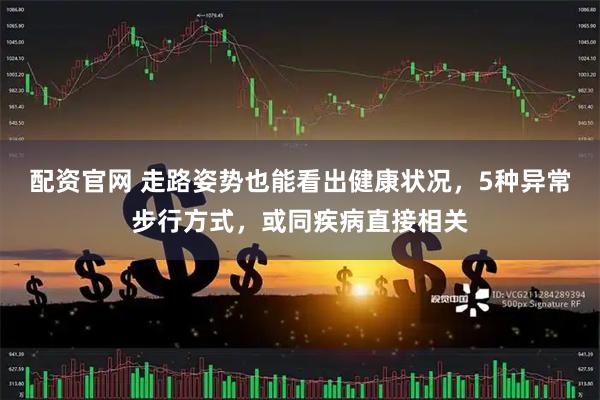 配资官网 走路姿势也能看出健康状况，5种异常步行方式，或同疾病直接相关