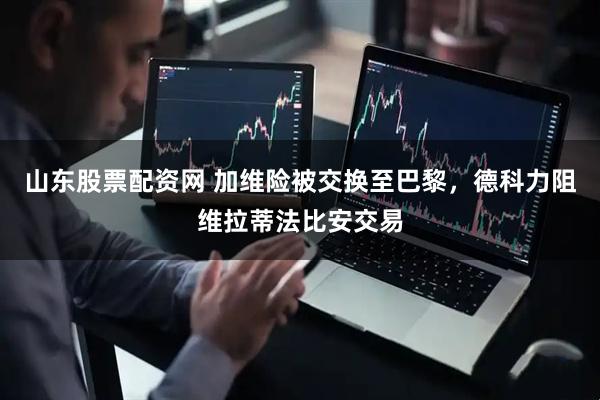 山东股票配资网 加维险被交换至巴黎，德科力阻维拉蒂法比安交易