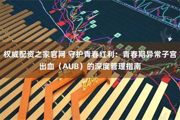 权威配资之家官网 守护青春红利：青春期异常子宫出血（AUB）的深度管理指南