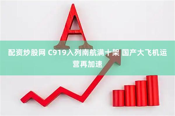 配资炒股网 C919入列南航满十架 国产大飞机运营再加速