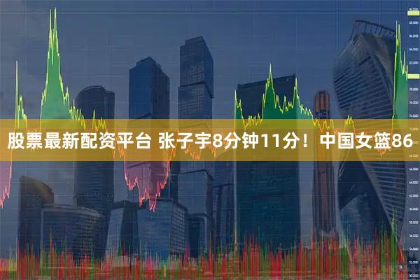 股票最新配资平台 张子宇8分钟11分！中国女篮86