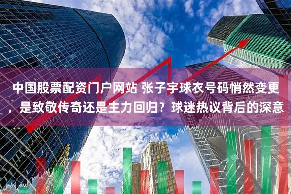 中国股票配资门户网站 张子宇球衣号码悄然变更，是致敬传奇还是主力回归？球迷热议背后的深意