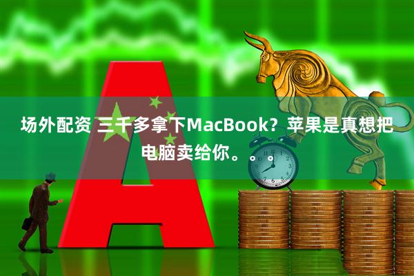场外配资 三千多拿下MacBook？苹果是真想把电脑卖给你。。。