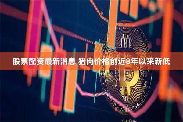 股票配资最新消息 猪肉价格创近8年以来新低