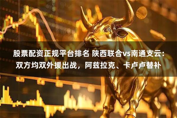 股票配资正规平台排名 陕西联合vs南通支云：双方均双外援出战，阿兹拉克、卡卢卢替补