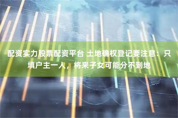 配资实力股票配资平台 土地确权登记要注意：只填户主一人，将来子女可能分不到地