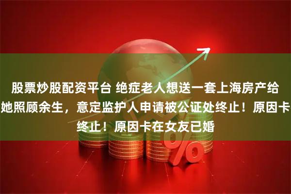 股票炒股配资平台 绝症老人想送一套上海房产给女友，并让她照顾余生，意定监护人申请被公证处终止！原因卡在女友已婚