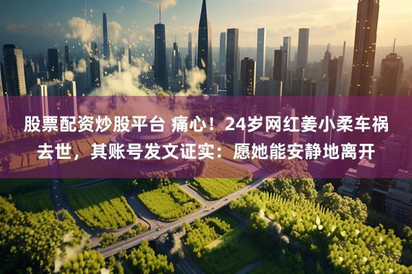 股票配资炒股平台 痛心！24岁网红姜小柔车祸去世，其账号发文证实：愿她能安静地离开