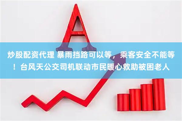 炒股配资代理 暴雨挡路可以等，乘客安全不能等！台风天公交司机联动市民暖心救助被困老人